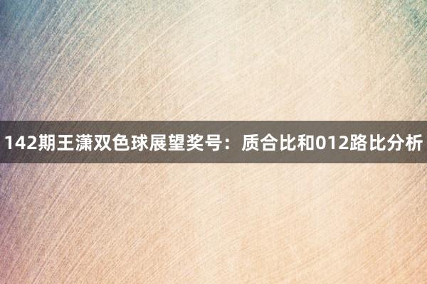 142期王潇双色球展望奖号:质合比和012路比分析