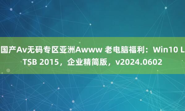 国产Av无码专区亚洲Awww 老电脑福利：Win10 LTSB 2015，企业精简版，v2024.0602